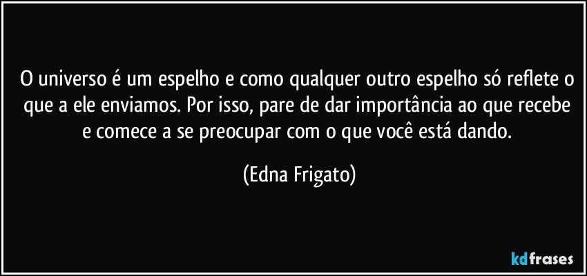 O universo é um espelho e como qualquer outro espelho só reflete o que a ele enviamos. Por isso, pare de dar importância ao que recebe e comece a se preocupar com o que você está dando. (Edna Frigato)