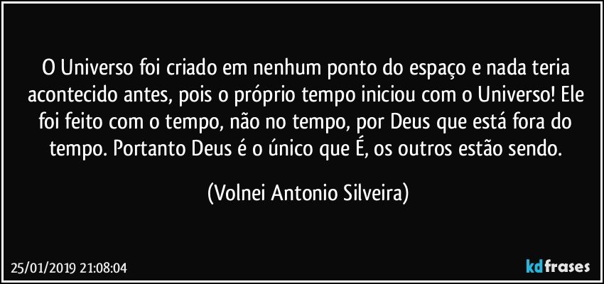 O Universo foi criado em nenhum ponto do espaço e nada teria acontecido antes, pois o próprio tempo iniciou com o Universo! Ele foi feito com o tempo, não no tempo, por Deus que está fora do tempo. Portanto Deus é o único que É, os outros estão sendo. (Volnei Antonio Silveira)