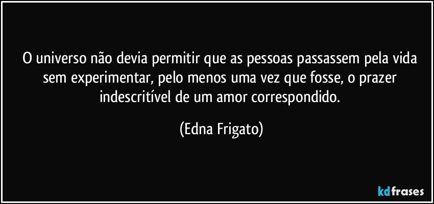 O universo não devia permitir que as pessoas passassem pela vida sem experimentar, pelo menos uma vez que fosse, o prazer indescritível de um amor correspondido. (Edna Frigato)