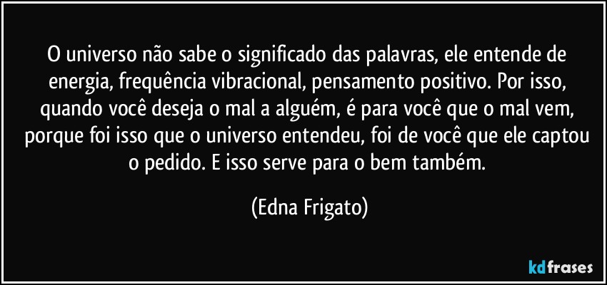 O universo não sabe o significado das palavras, ele entende de energia, frequência vibracional, pensamento positivo. Por isso, quando você deseja o mal a alguém, é para você que o mal vem, porque foi isso que o universo entendeu, foi de você que ele captou o pedido. E isso serve para o bem também. (Edna Frigato)