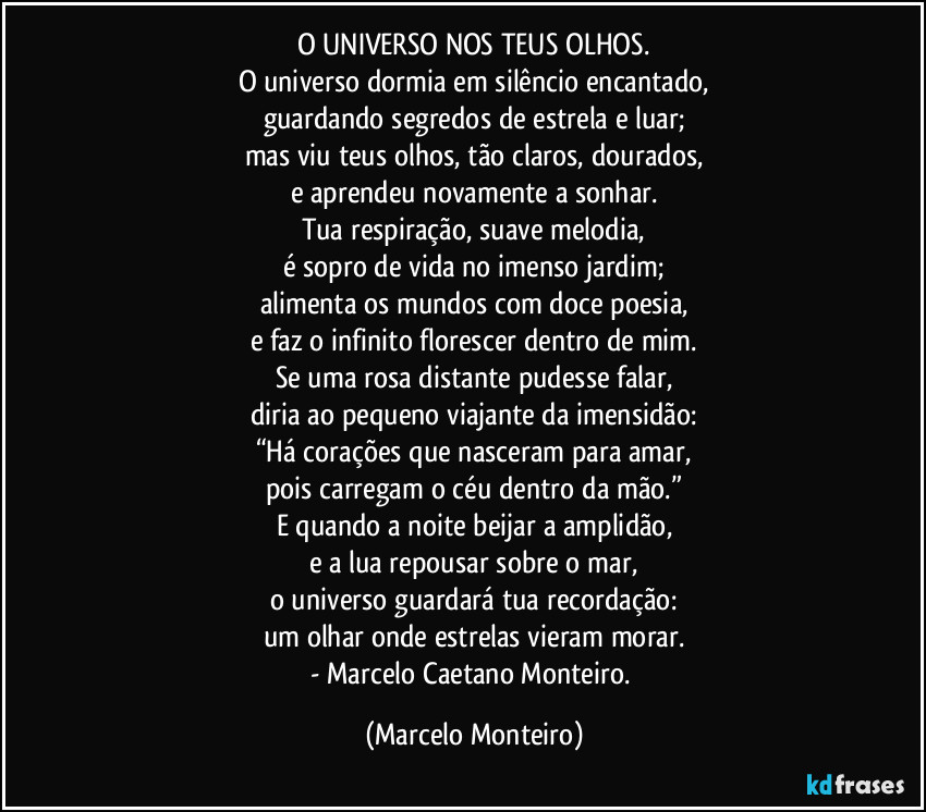 O UNIVERSO NOS TEUS OLHOS.
O universo dormia em silêncio encantado,
guardando segredos de estrela e luar;
mas viu teus olhos, tão claros, dourados,
e aprendeu novamente a sonhar.
Tua respiração, suave melodia,
é sopro de vida no imenso jardim;
alimenta os mundos com doce poesia,
e faz o infinito florescer dentro de mim.
Se uma rosa distante pudesse falar,
diria ao pequeno viajante da imensidão:
“Há corações que nasceram para amar,
pois carregam o céu dentro da mão.”
E quando a noite beijar a amplidão,
e a lua repousar sobre o mar,
o universo guardará tua recordação:
um olhar onde estrelas vieram morar.
- Marcelo Caetano Monteiro. (Marcelo Monteiro)
