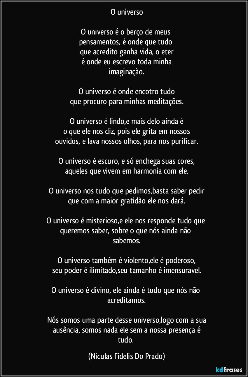 O universo
O universo é o berço de meus
pensamentos, é onde que tudo
que acredito ganha vida, o eter
é onde eu escrevo toda minha
imaginação.
O universo é onde encotro tudo
que procuro para minhas meditações.
O universo é lindo,e mais delo ainda é
o que ele nos diz, pois ele grita em nossos
ouvidos, e lava nossos olhos, para nos purificar.
O universo é escuro, e só enchega suas cores,
aqueles que vivem em harmonia com ele.
O universo nos tudo que pedimos,basta saber pedir
que com a maior gratidão ele nos dará.
O universo é misterioso,e ele nos responde tudo que
queremos saber, sobre o que nós ainda não
sabemos.
O universo também é violento,ele é poderoso,
seu poder é ilimitado,seu tamanho é imensuravel.
O universo é divino, ele ainda é tudo que nós não
acreditamos.
Nós somos uma parte desse universo,logo com a sua
ausência, somos nada ele sem a nossa presença é
tudo. (Niculas Fidelis Do Prado)