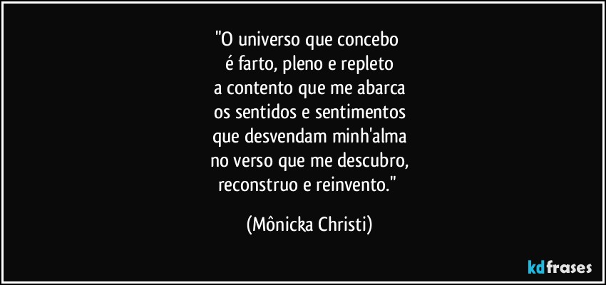 "O universo que concebo 
é farto, pleno e repleto
a contento que me abarca
os sentidos e sentimentos
que desvendam minh'alma
no verso que me descubro,
reconstruo e reinvento." (Mônicka Christi)