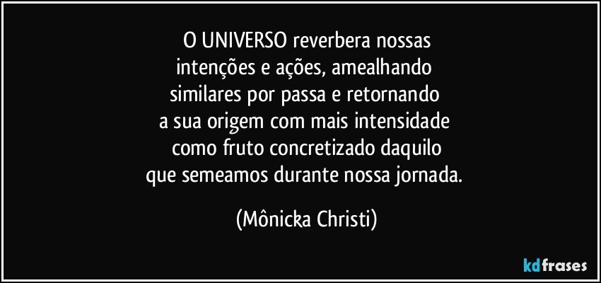 O UNIVERSO reverbera nossas
intenções e ações, amealhando 
similares por passa e retornando 
a sua origem com mais intensidade 
como fruto concretizado daquilo
que semeamos durante nossa jornada. (Mônicka Christi)