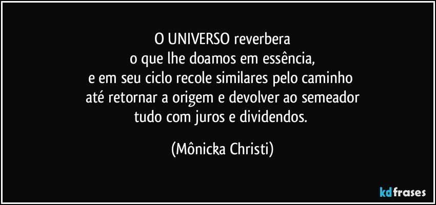 O UNIVERSO reverbera
o que lhe doamos em essência,
e em seu ciclo recole similares pelo caminho 
até retornar a origem e devolver ao semeador
tudo com juros e dividendos. (Mônicka Christi)