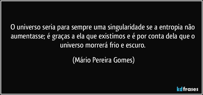 O universo seria para sempre uma singularidade se a entropia não aumentasse; é graças a ela que existimos e é por conta dela que o universo morrerá frio e escuro. (Mário Pereira Gomes)