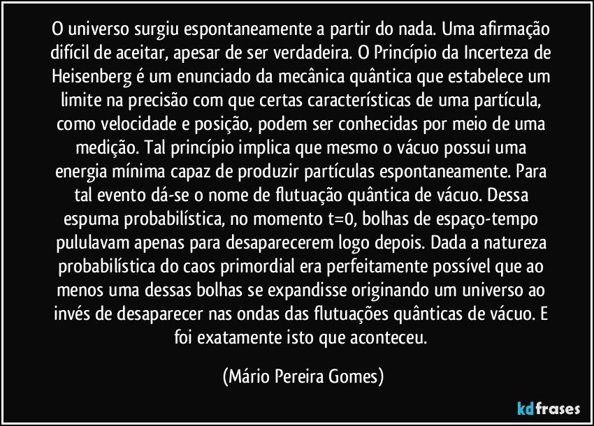 O universo surgiu espontaneamente a partir do nada. Uma afirmação difícil de aceitar, apesar de ser verdadeira. O Princípio da Incerteza de Heisenberg é um enunciado da mecânica quântica que estabelece um limite na precisão com que certas características de uma partícula, como velocidade e posição, podem ser conhecidas por meio de uma medição. Tal princípio implica que mesmo o vácuo possui uma energia mínima capaz de produzir partículas espontaneamente. Para tal evento dá-se o nome de flutuação quântica de vácuo. Dessa espuma probabilística, no momento t=0, bolhas de espaço-tempo pululavam apenas para desaparecerem logo depois. Dada a natureza probabilística do caos primordial era perfeitamente possível que ao menos uma dessas bolhas se expandisse originando um universo ao invés de desaparecer nas ondas das flutuações quânticas de vácuo. E foi exatamente isto que aconteceu. (Mário Pereira Gomes)