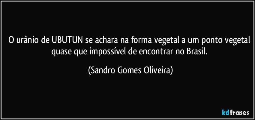 O urânio de UBUTUN se achara na forma vegetal a um ponto vegetal quase que impossível de encontrar no Brasil. (Sandro Gomes Oliveira)