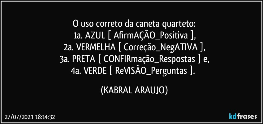 O uso correto da caneta quarteto:
1a. AZUL [ AfirmAÇÃO_Positiva ],
2a. VERMELHA [ Correção_NegATIVA ],
3a. PRETA [ CONFIRmação_Respostas ] e,
4a. VERDE [ ReVISÃO_Perguntas ]. (KABRAL ARAUJO)