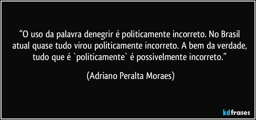 “O uso da  palavra  denegrir é politicamente incorreto. No Brasil atual quase tudo virou politicamente incorreto. A bem da verdade, tudo que é `politicamente` é possivelmente incorreto.” (Adriano Peralta Moraes)