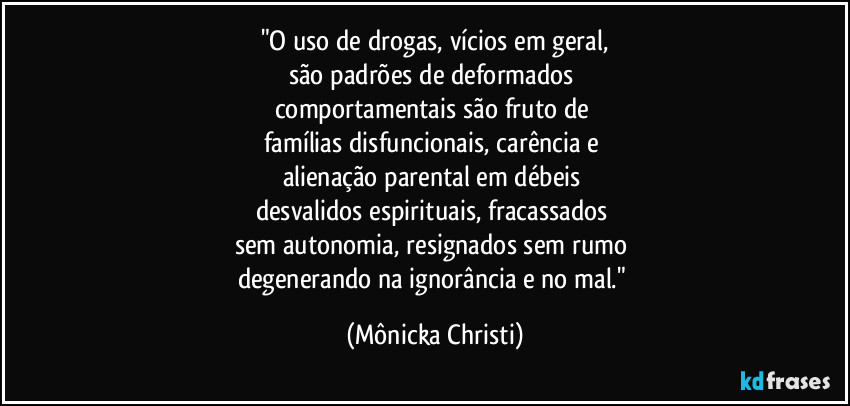 "O uso de drogas, vícios em geral,
são padrões de deformados 
comportamentais são fruto de 
famílias disfuncionais, carência e 
alienação parental em débeis 
desvalidos espirituais, fracassados 
sem autonomia, resignados sem rumo 
degenerando na ignorância e no mal." (Mônicka Christi)