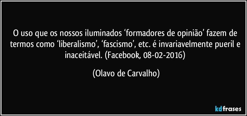 O uso que os nossos iluminados ‘formadores de opinião’ fazem de termos como ‘liberalismo’, ‘fascismo’, etc. é invariavelmente pueril e inaceitável. (Facebook, 08-02-2016) (Olavo de Carvalho)