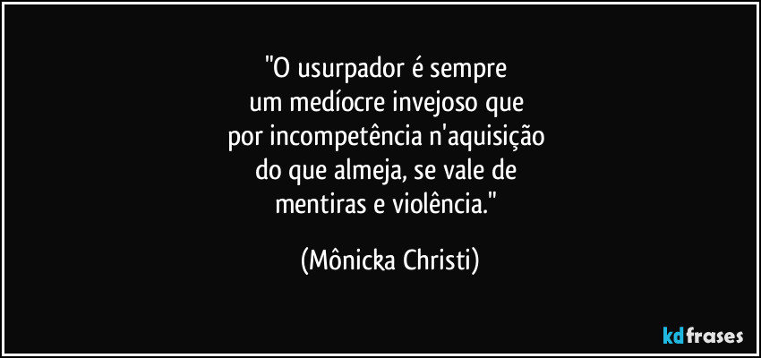 "O usurpador é sempre
um medíocre invejoso que
por incompetência n'aquisição
do que almeja, se vale de
mentiras e violência." (Mônicka Christi)