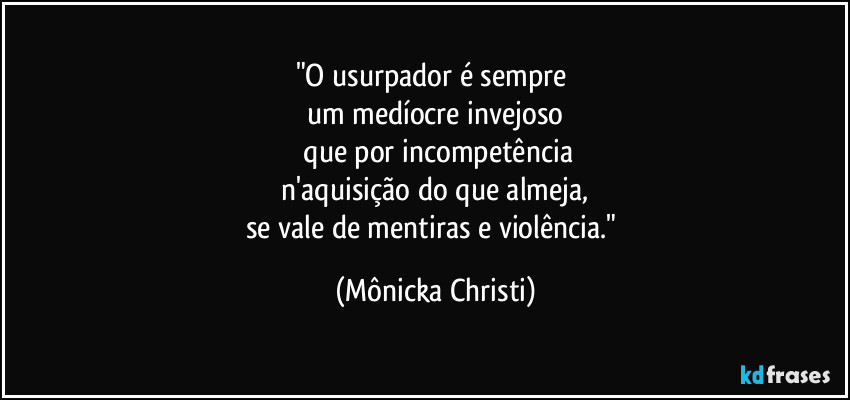"O usurpador é sempre
um medíocre invejoso
que por incompetência
n'aquisição do que almeja,
se vale de mentiras e violência." (Mônicka Christi)