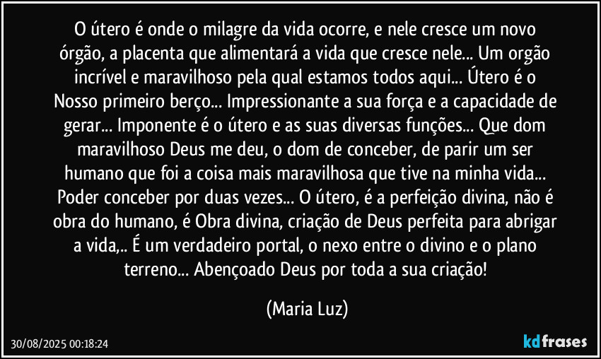 O útero é onde o milagre da vida ocorre, e nele cresce um novo órgão, a placenta que alimentará a vida que cresce nele... Um orgão incrível e maravilhoso pela qual estamos todos aqui... Útero é o Nosso primeiro berço... Impressionante a sua força e a capacidade de gerar... Imponente é o útero e as suas diversas funções... Que dom maravilhoso Deus me deu, o dom de conceber, de parir um ser humano que foi a coisa mais maravilhosa que tive na minha vida... Poder conceber por duas vezes... O útero, é a perfeição divina, não é obra do humano, é Obra divina, criação de Deus perfeita para abrigar a vida,.. É um verdadeiro portal, o nexo entre o divino e o plano terreno... Abençoado Deus por toda a sua criação! (Maria Luz)