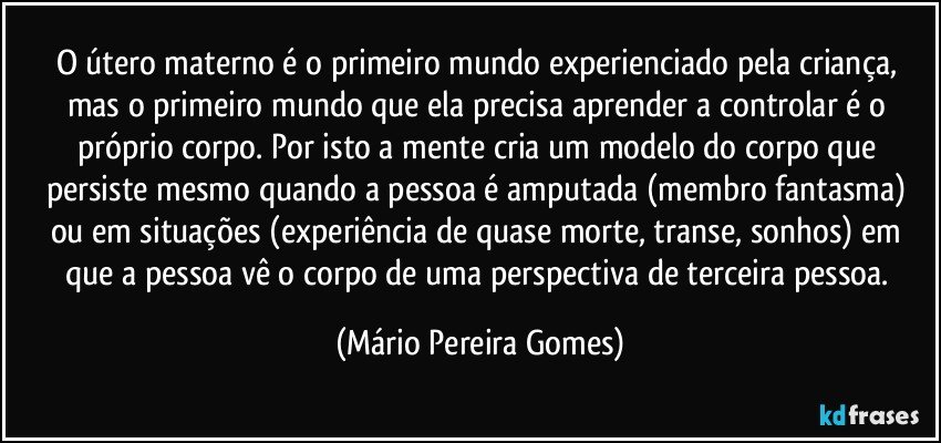 O útero materno é o primeiro mundo experienciado pela criança, mas o primeiro mundo que ela precisa aprender a controlar é o próprio corpo. Por isto a mente cria um modelo do corpo que persiste mesmo quando a pessoa é amputada (membro fantasma) ou em situações (experiência de quase morte, transe, sonhos) em que a pessoa vê o corpo de uma perspectiva de terceira pessoa. (Mário Pereira Gomes)