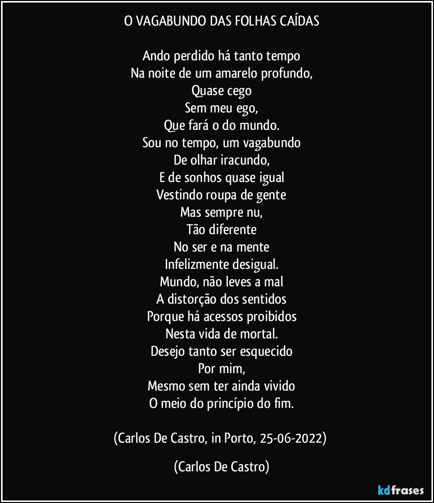 O VAGABUNDO DAS FOLHAS CAÍDAS

Ando perdido há tanto tempo
Na noite de um amarelo profundo,
Quase cego
Sem meu ego,
Que fará o do mundo.
Sou no tempo, um vagabundo
De olhar iracundo,
E de sonhos quase igual
Vestindo roupa de gente
Mas sempre nu,
Tão diferente
No ser e na mente
Infelizmente desigual.
Mundo, não leves a mal
A distorção dos sentidos
Porque há acessos proibidos
Nesta vida de mortal.
Desejo tanto ser esquecido
Por mim,
Mesmo sem ter ainda vivido
O meio do princípio do fim.

(Carlos De Castro, in Porto, 25-06-2022) (Carlos De Castro)