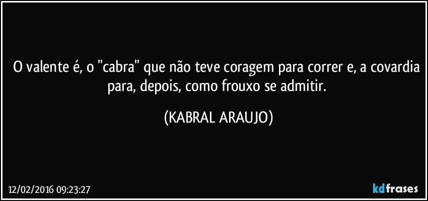 O valente é, o "cabra" que não teve coragem para correr e, a covardia para, depois, como frouxo se admitir. (KABRAL ARAUJO)