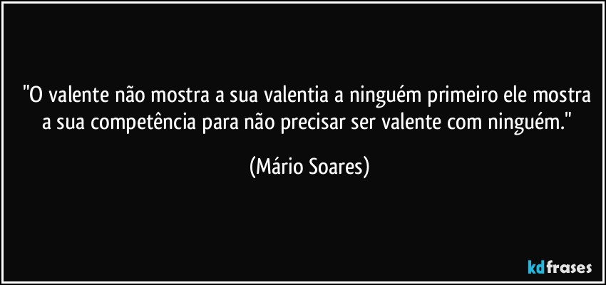 "O valente não mostra a sua valentia a ninguém primeiro ele mostra a sua competência para não precisar ser valente com ninguém." (Mário Soares)