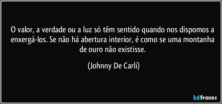 O valor, a verdade ou a luz só têm sentido quando nos dispomos a enxergá-los. Se não há abertura interior, é como se uma montanha de ouro não existisse. (Johnny De Carli)