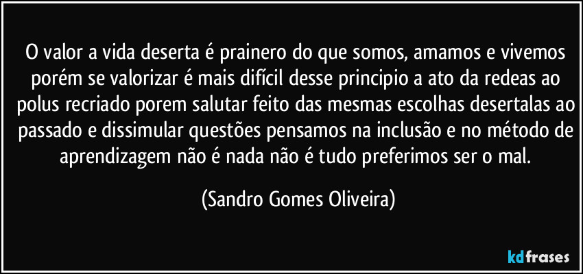 O valor a vida deserta é prainero do que somos, amamos e vivemos porém se valorizar é mais difícil desse principio a ato da redeas ao polus recriado porem salutar feito das mesmas escolhas desertalas ao passado e dissimular questões pensamos na inclusão e no método de aprendizagem não é nada não é tudo preferimos ser o mal. (Sandro Gomes Oliveira)