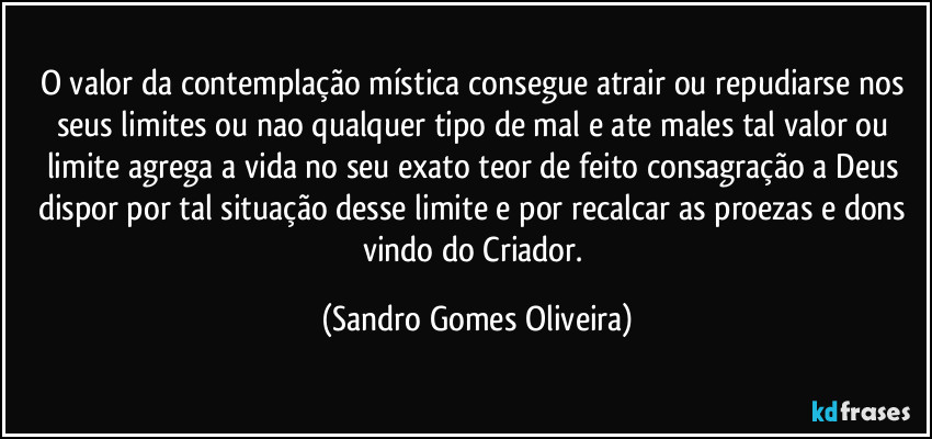 O valor da contemplação mística consegue atrair ou repudiarse nos seus limites ou nao qualquer tipo de mal e ate males tal valor ou limite agrega a vida no seu exato teor de feito consagração a Deus dispor por tal situação desse limite e por recalcar as proezas e dons vindo do Criador. (Sandro Gomes Oliveira)