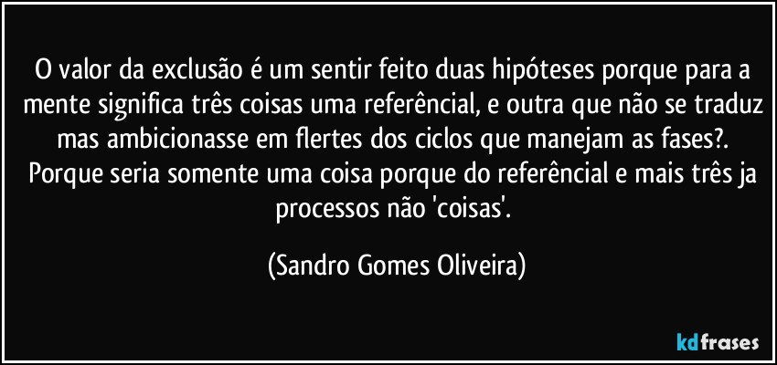 O valor da exclusão é um sentir feito duas hipóteses porque para a mente significa três coisas uma referêncial, e outra que não se traduz mas ambicionasse em flertes dos ciclos que manejam as fases?. Porque seria somente uma coisa porque do referêncial e mais três ja processos não 'coisas'. (Sandro Gomes Oliveira)