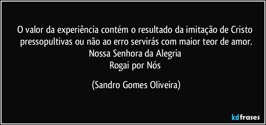 O valor da experiência contém o resultado da imitação de Cristo pressopultivas ou não ao erro servirás com maior teor de amor.
Nossa Senhora da Alegria 
Rogai por Nós (Sandro Gomes Oliveira)