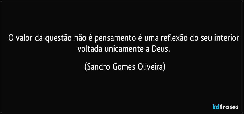 O valor da questão não é pensamento é uma reflexão do seu interior voltada unicamente a Deus. (Sandro Gomes Oliveira)
