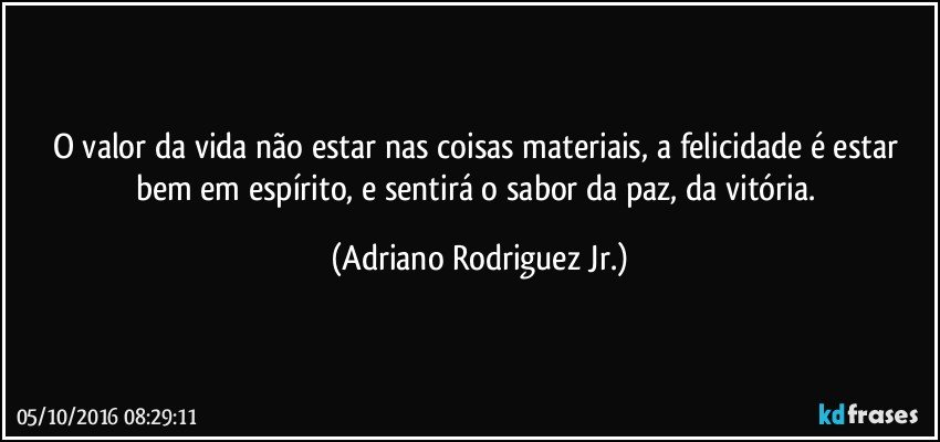 O valor da vida não estar nas coisas materiais, a felicidade é estar bem em espírito, e sentirá o sabor da paz, da vitória. (Adriano Rodriguez Jr.)