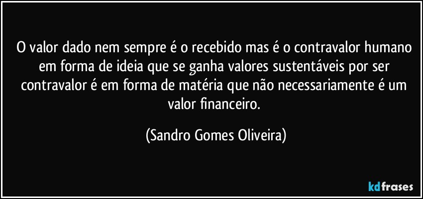 O valor dado nem sempre é o recebido mas é o contravalor humano em forma de ideia que se ganha valores sustentáveis por ser contravalor é em forma de matéria que não necessariamente é um valor financeiro. (Sandro Gomes Oliveira)