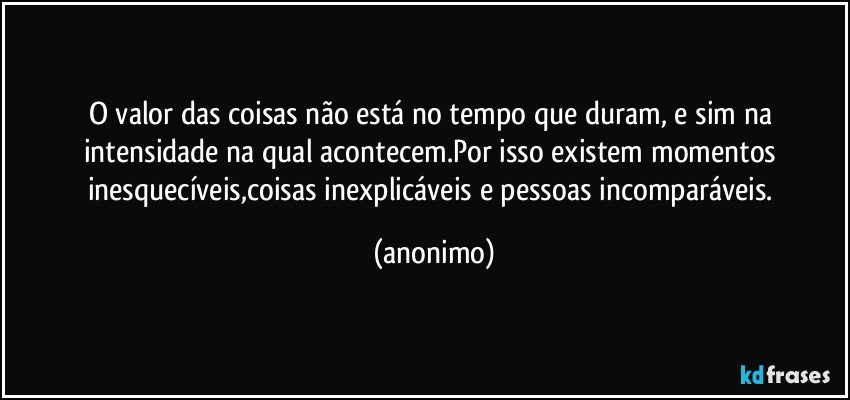 O valor das coisas não está no tempo que duram, e sim na intensidade na qual acontecem.Por isso existem momentos inesquecíveis,coisas inexplicáveis e pessoas incomparáveis. (anonimo)