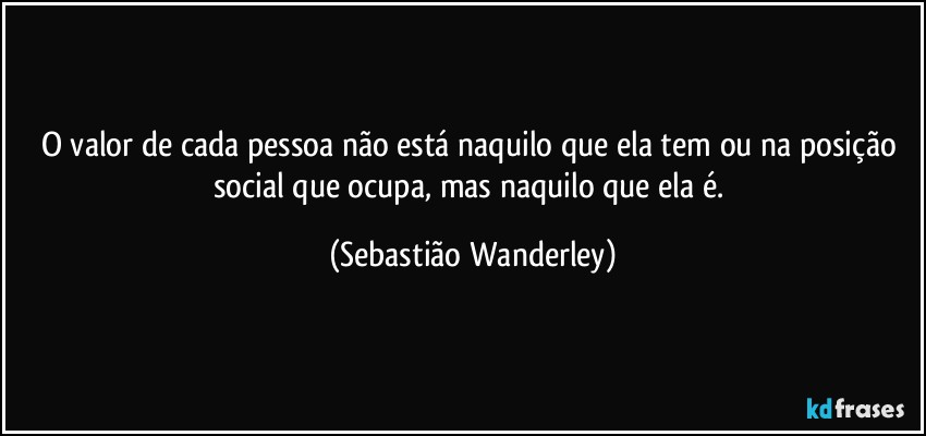 O valor de cada pessoa não está naquilo que ela tem ou na posição social que ocupa, mas naquilo que ela é. (Sebastião Wanderley)