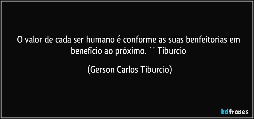 O valor de cada ser humano é conforme as suas benfeitorias em benefício ao próximo. ´´ Tiburcio (Gerson Carlos Tiburcio)