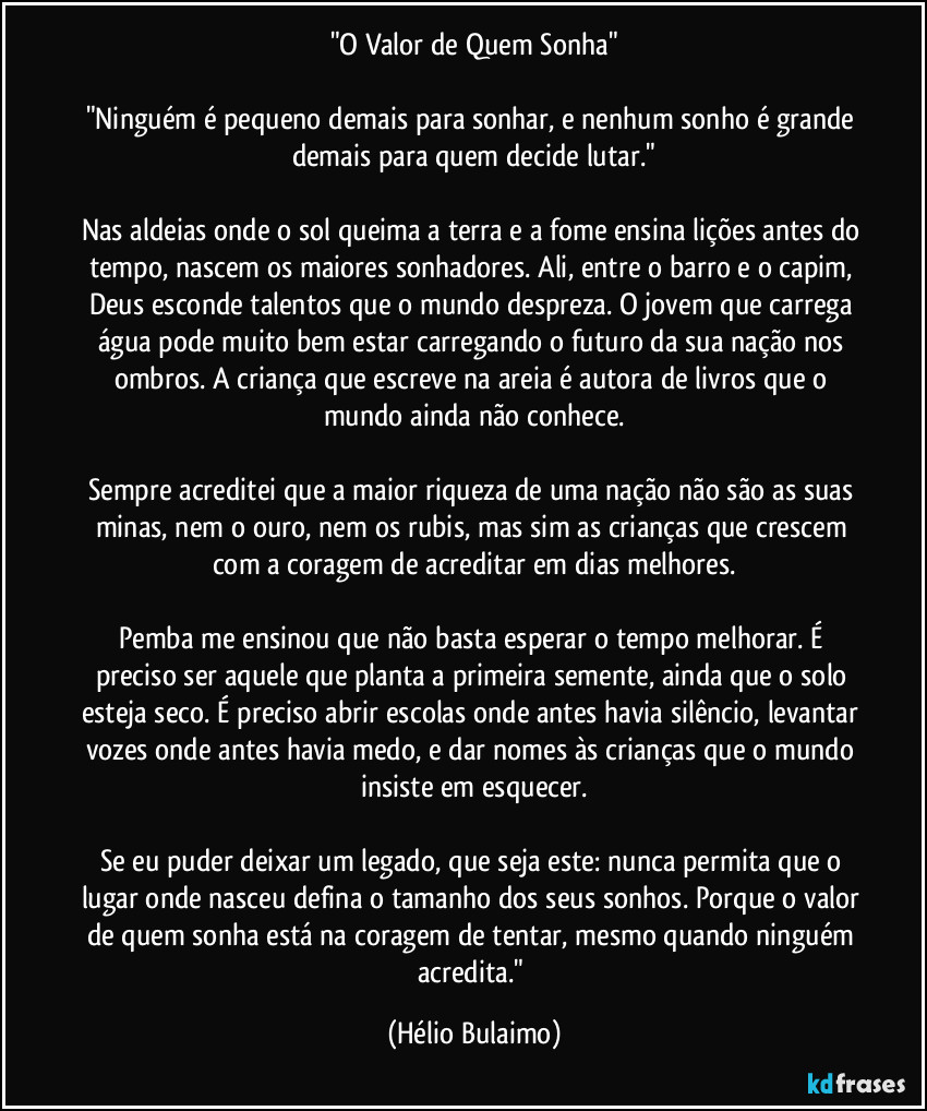 "O Valor de Quem Sonha"

"Ninguém é pequeno demais para sonhar, e nenhum sonho é grande demais para quem decide lutar."

Nas aldeias onde o sol queima a terra e a fome ensina lições antes do tempo, nascem os maiores sonhadores. Ali, entre o barro e o capim, Deus esconde talentos que o mundo despreza. O jovem que carrega água pode muito bem estar carregando o futuro da sua nação nos ombros. A criança que escreve na areia é autora de livros que o mundo ainda não conhece.

Sempre acreditei que a maior riqueza de uma nação não são as suas minas, nem o ouro, nem os rubis, mas sim as crianças que crescem com a coragem de acreditar em dias melhores.

Pemba me ensinou que não basta esperar o tempo melhorar. É preciso ser aquele que planta a primeira semente, ainda que o solo esteja seco. É preciso abrir escolas onde antes havia silêncio, levantar vozes onde antes havia medo, e dar nomes às crianças que o mundo insiste em esquecer.

Se eu puder deixar um legado, que seja este: nunca permita que o lugar onde nasceu defina o tamanho dos seus sonhos. Porque o valor de quem sonha está na coragem de tentar, mesmo quando ninguém acredita." (Hélio Bulaimo)