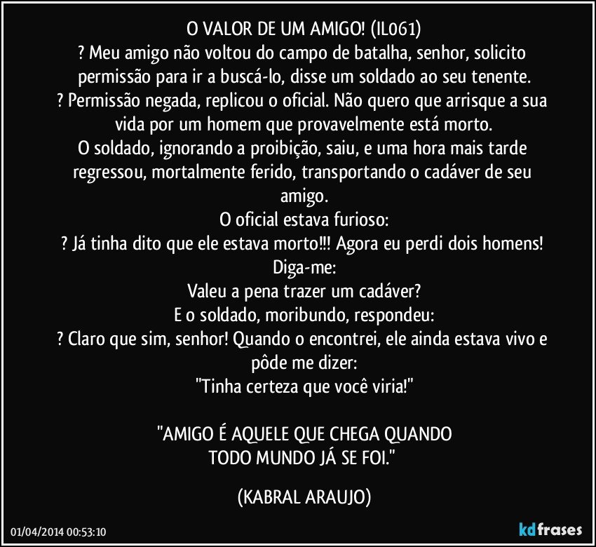 O VALOR DE UM AMIGO! (IL061)
? Meu amigo não voltou do campo de batalha, senhor, solicito permissão para ir a buscá-lo, disse um soldado ao seu tenente.
? Permissão negada, replicou o oficial. Não quero que arrisque a sua vida por um homem que provavelmente está morto.
O soldado, ignorando a proibição, saiu, e uma hora mais tarde regressou, mortalmente ferido, transportando o cadáver de seu amigo.
O oficial estava furioso:
? Já tinha dito que ele estava morto!!! Agora eu perdi dois homens! Diga-me:
Valeu a pena trazer um cadáver?
E o soldado, moribundo, respondeu:
? Claro que sim, senhor! Quando o encontrei, ele ainda estava vivo e pôde me dizer:
"Tinha certeza que você viria!"

"AMIGO É AQUELE QUE CHEGA QUANDO
TODO MUNDO JÁ SE FOI." (KABRAL ARAUJO)