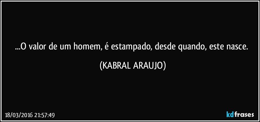 ...O valor de um homem, é estampado, desde quando, este nasce. (KABRAL ARAUJO)