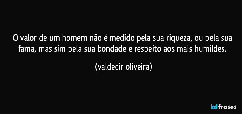 O valor de um homem não é medido pela sua riqueza, ou pela sua fama, mas sim pela sua bondade e respeito aos mais humildes. (valdecir oliveira)