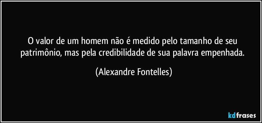 O valor de um homem não é medido pelo tamanho de seu patrimônio, mas pela credibilidade de sua palavra empenhada. (Alexandre Fontelles)