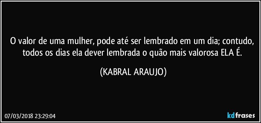 O valor de uma mulher, pode até ser lembrado em um dia; contudo, todos os dias ela dever lembrada o quão mais valorosa ELA É. (KABRAL ARAUJO)