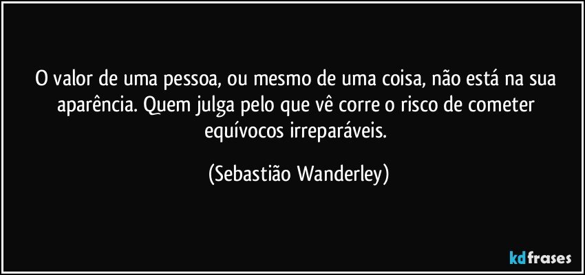 O valor de uma pessoa, ou mesmo de uma coisa, não está na sua aparência. Quem julga pelo que vê corre o risco de cometer equívocos irreparáveis. (Sebastião Wanderley)