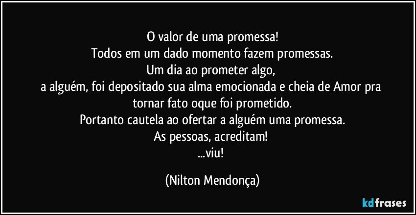 ⁠
O valor de uma promessa!
Todos em um dado momento fazem promessas.
Um dia ao prometer algo, 
a alguém, foi depositado sua alma emocionada e cheia de Amor pra tornar fato oque foi prometido.
Portanto cautela ao ofertar a alguém uma promessa.
As pessoas, acreditam! 
...viu! (Nilton Mendonça)