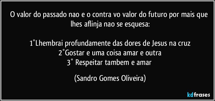 O valor do passado nao e o contra vo valor do futuro por mais que lhes aflinja nao se esquesa:

1°Lhembrai profundamente das dores de Jesus na cruz
2°Gostar e uma coisa amar e outra
3° Respeitar tambem e amar (Sandro Gomes Oliveira)