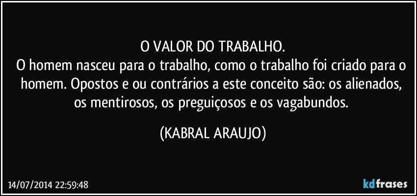 O VALOR DO TRABALHO.
O homem nasceu para o trabalho, como o trabalho foi criado para o homem. Opostos e/ou contrários a este conceito são: os alienados, os mentirosos, os preguiçosos e os vagabundos. (KABRAL ARAUJO)
