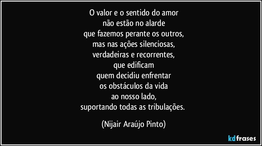 O valor e o sentido do amor
não estão no alarde
que fazemos perante os outros,
mas nas ações silenciosas,
verdadeiras e recorrentes,
que edificam
quem decidiu enfrentar
os obstáculos da vida
ao nosso lado,
suportando todas as tribulações. (Nijair Araújo Pinto)