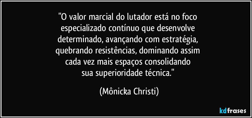 "O valor marcial do lutador está no foco 
especializado contínuo que desenvolve  
determinado, avançando com estratégia, 
quebrando resistências, dominando assim 
cada vez mais espaços consolidando 
sua superioridade técnica." (Mônicka Christi)