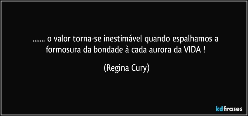 ...  o valor  torna-se   inestimável    quando espalhamos  a formosura da bondade à cada aurora da VIDA ! (Regina Cury)