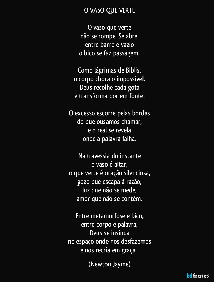 O VASO QUE VERTE

O vaso que verte
não se rompe. Se abre,
entre barro e vazio
o bico se faz passagem.

Como lágrimas de Biblis,
o corpo chora o impossível.
Deus recolhe cada gota
e transforma dor em fonte.

O excesso escorre pelas bordas
do que ousamos chamar,
e o real se revela
onde a palavra falha.

Na travessia do instante
o vaso é altar;
o que verte é oração silenciosa,
gozo que escapa à razão,
luz que não se mede,
amor que não se contém.

Entre metamorfose e bico,
entre corpo e palavra,
Deus se insinua
no espaço onde nos desfazemos
e nos recria em graça. (Newton Jayme)