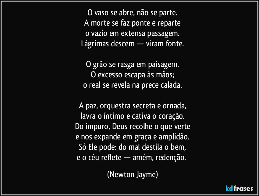 O vaso se abre, não se parte.
A morte se faz ponte e reparte
o vazio em extensa passagem.
Lágrimas descem — viram fonte.

O grão se rasga em paisagem.
O excesso escapa às mãos;
o real se revela na prece calada.

A paz, orquestra secreta e ornada,
lavra o íntimo e cativa o coração.
Do impuro, Deus recolhe o que verte
e nos expande em graça e amplidão.
Só Ele pode: do mal destila o bem,
e o céu reflete — amém, redenção. (Newton Jayme)