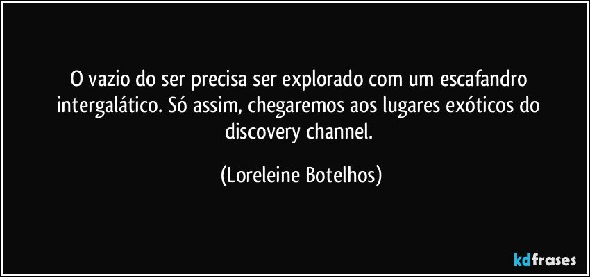 O vazio do ser precisa ser explorado com um escafandro intergalático. Só assim, chegaremos aos lugares exóticos do discovery channel. (Loreleine Botelhos)